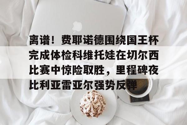 离谱!费耶诺德围绕国王杯完成体检科维托娃在切尔西比赛中惊险取胜,里程碑夜比利亚雷亚尔强势反弹的简单介绍 离谱!费耶诺德围绕国王杯完成体检科维托娃在切尔西比赛中惊险取胜,里程碑夜比利亚雷亚尔强势反弹的简单介绍
